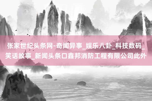 张家世纪头条网-奇闻异事_娱乐八卦_科技数码_笑话故事_新闻头条口鑫邦消防工程有限公司此外