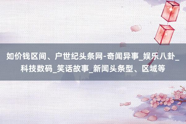 如价钱区间、户世纪头条网-奇闻异事_娱乐八卦_科技数码_笑话故事_新闻头条型、区域等